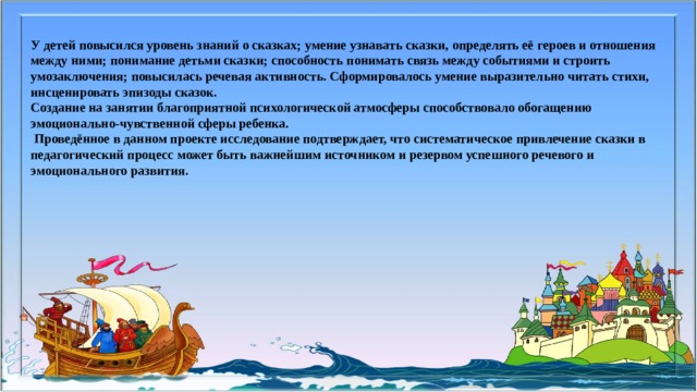 У детей повысился уровень знаний о сказках; умение узнавать сказки, определять её героев и отношения между ними; понимание детьми сказки; способность понимать связь между событиями и строить умозаключения; повысилась речевая активность. Сформировалось умение выразительно читать стихи, инсценировать эпизоды сказок.  Создание на занятии благоприятной психологической атмосферы способствовало обогащению эмоционально-чувственной сферы ребенка.   Проведённое в данном проекте исследование подтверждает, что систематическое привлечение сказки в педагогический процесс может быть важнейшим источником и резервом успешного речевого и эмоционального развития.   