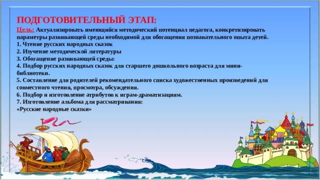 ПОДГОТОВИТЕЛЬНЫЙ ЭТАП: Цель:  Актуализировать имеющийся методический потенциал педагога, конкретизировать параметры развивающей среды необходимой для обогащения познавательного опыта детей.  1. Чтение русских народных сказок   2. Изучение методической литературы  3. Обогащение развивающей среды:   4. Подбор русских народных сказок для старшего дошкольного возраста для мини-библиотеки.   5. Составление для родителей рекомендательного списка художественных произведений для совместного чтения, просмотра, обсуждения.   6. Подбор и изготовление атрибутов к играм-драматизациям.  7. Изготовление альбома для рассматривания:  «Русские народные сказки» 
