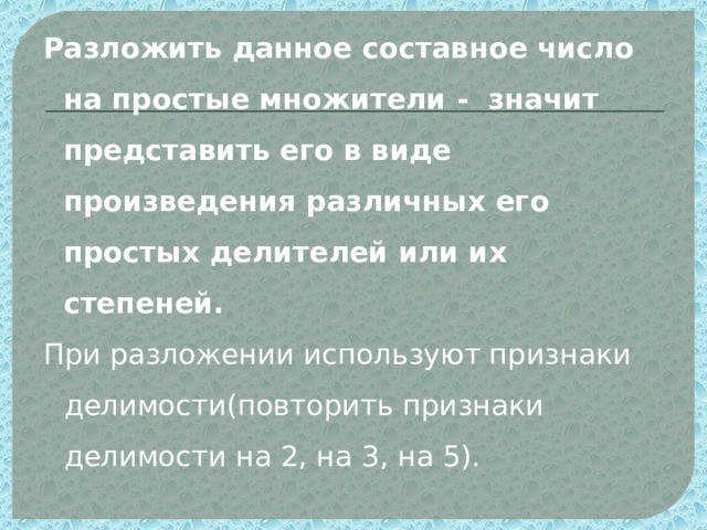 Разложить данное составное число на простые множители - значит представить его в виде произведения различных его простых делителей или их степеней. При разложении используют признаки делимости(повторить признаки делимости на 2, на 3, на 5). 
