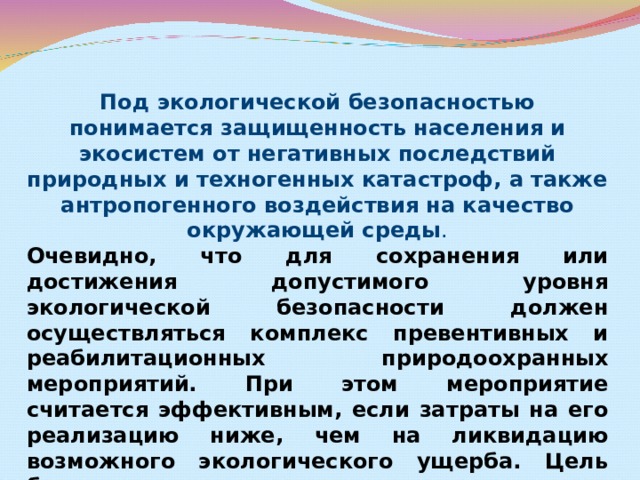 Под экологической безопасностью понимается защищенность населения и экосистем от негативных последствий природных и техногенных катастроф, а также антропогенного воздействия на качество окружающей среды . Очевидно, что для сохранения или достижения допустимого уровня экологической безопасности должен осуществляться комплекс превентивных и реабилитационных природоохранных мероприятий. При этом мероприятие считается эффективным, если затраты на его реализацию ниже, чем на ликвидацию возможного экологического ущерба. Цель будет достигнута в случае сохранения качества окружающей среды или восстановления его до безопасного уровня 