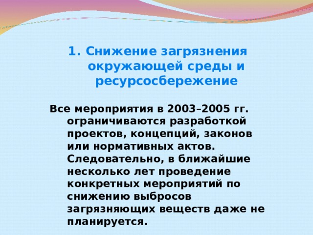 Снижение загрязнения окружающей среды и ресурсосбережение Все мероприятия в 2003–2005 гг. ограничиваются разработкой проектов, концепций, законов или нормативных актов. Следовательно, в ближайшие несколько лет проведение конкретных мероприятий по снижению выбросов загрязняющих веществ даже не планируется.  