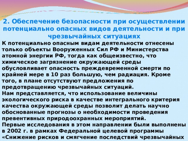 2. Обеспечение безопасности при осуществлении потенциально опасных видов деятельности и при чрезвычайных ситуациях К потенциально опасным видам деятельности отнесены только объекты Вооруженных Сил РФ и Министерства атомной энергии РФ, тогда как общеизвестно, что химическое загрязнение окружающей среды обусловливает опасность преждевременной смерти по крайней мере в 10 раз большую, чем радиация. Кроме того, в плане отсутствуют предложения по предотвращению чрезвычайных ситуаций.  Нам представляется, что использование величины экологического риска в качестве интегрального критерия качества окружающей среды позволит делать научно обоснованные прогнозы о необходимости проведения превентивных природоохранных мероприятий.  Первые исследования в этом направлении были выполнены в 2002 г. в рамках Федеральной целевой программы «Снижение рисков и смягчение последствий чрезвычайных ситуаций природного и техногенного характера».  