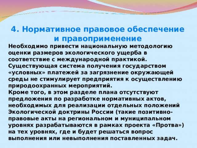 4. Нормативное правовое обеспечение и правоприменение Необходимо привести национальную методологию оценки размеров экологического ущерба в соответствие с международной практикой. Существующая система получения государством «условных» платежей за загрязнение окружающей среды не стимулирует предприятия к осуществлению природоохранных мероприятий.  Кроме того, в этом разделе плана отсутствуют предложения по разработке нормативных актов, необходимых для реализации отдельных положений Экологической доктрины России (такие позитивно-правовые акты на региональном и муниципальном уровнях разрабатываются в рамках проекта «Протва») на тех уровнях, где и будет решаться вопрос выполнения или невыполнения поставленных задач.  