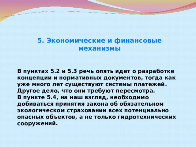 5. Экономические и финансовые механизмы  В пунктах 5.2 и 5.3 речь опять идет о разработке концепции и нормативных документов, тогда как уже много лет существуют системы платежей. Другое дело, что они требуют пересмотра.  В пункте 5.4, на наш взгляд, необходимо добиваться принятия закона об обязательном экологическом страховании всех потенциально опасных объектов, а не только гидротехнических сооружений.  