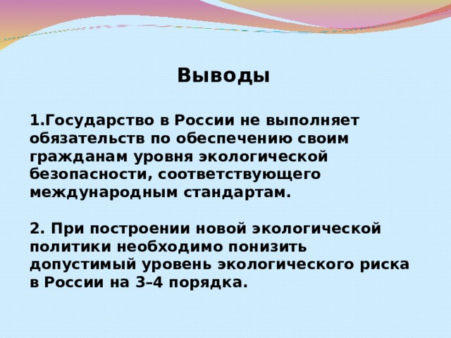 Выводы  Государство в России не выполняет обязательств по обеспечению своим гражданам уровня экологической безопасности, соответствующего международным стандартам.  2. При построении новой экологической политики необходимо понизить допустимый уровень экологического риска в России на 3–4 порядка.  