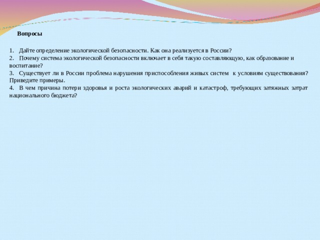                        Вопросы   1.       Дайте   определение экологической безопасности. Как она реализуется в России? 2.       Почему система экологической безопасности включает в себя такую составляющую, как образование и воспитание? 3.       Существует ли в России проблема нарушения приспособления живых систем    к условиям существования? Приведите примеры. 4.       В чем причина потери здоровья и роста экологических аварий и катастроф, требующих затяжных затрат национального бюджета? 