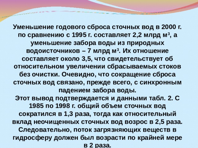 Уменьшение годового сброса сточных вод в 2000 г. по сравнению с 1995 г. составляет 2,2 млрд м 3 , а уменьшение забора воды из природных водоисточников – 7 млрд м 3 . Их отношение составляет около 3,5, что свидетельствует об относительном увеличении сбрасываемых стоков без очистки. Очевидно, что сокращение сброса сточных вод связано, прежде всего, с синхронным падением забора воды. Этот вывод подтверждается и данными табл. 2. С 1985 по 1998 г. общий объем сточных вод сократился в 1,3 раза, тогда как относительный вклад неочищенных сточных вод возрос в 2,5 раза. Следовательно, поток загрязняющих веществ в гидросферу должен был возрасти по крайней мере в 2 раза.  