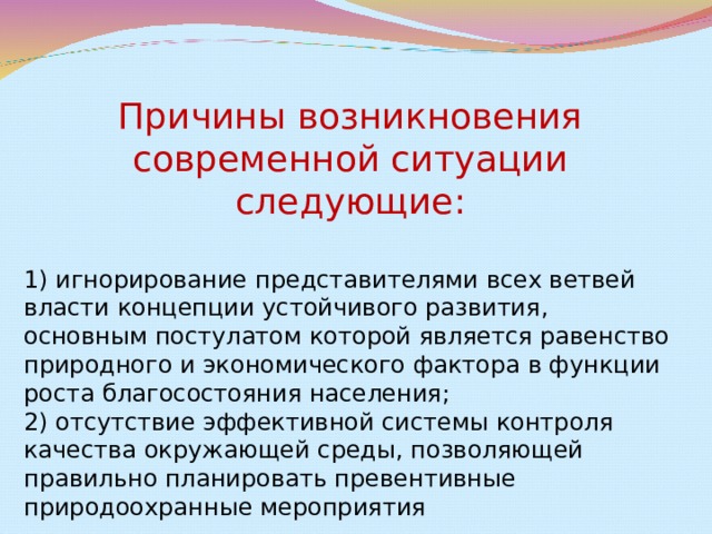 Причины возникновения современной ситуации следующие: 1) игнорирование представителями всех ветвей власти концепции устойчивого развития, основным постулатом которой является равенство природного и экономического фактора в функции роста благосостояния населения; 2) отсутствие эффективной системы контроля качества окружающей среды, позволяющей правильно планировать превентивные природоохранные мероприятия 
