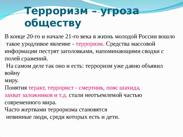 Терроризм – угроза обществу В конце 20-го и начале 21-го века в жизнь молодой России вошло  такое уродливое явление - терроризм . Средства массовой информации пестрят заголовками, напоминающими сводки с полей сражений.  На самом деле так оно и есть: терроризм уже давно объявил войну миру. Понятия теракт, террорист - смертник, пояс шахида, захват заложников и т.д. стали неотъемлемой частью современного мира. Часто жертвами терроризма становятся  невинные люди, среди которых есть и дети. 