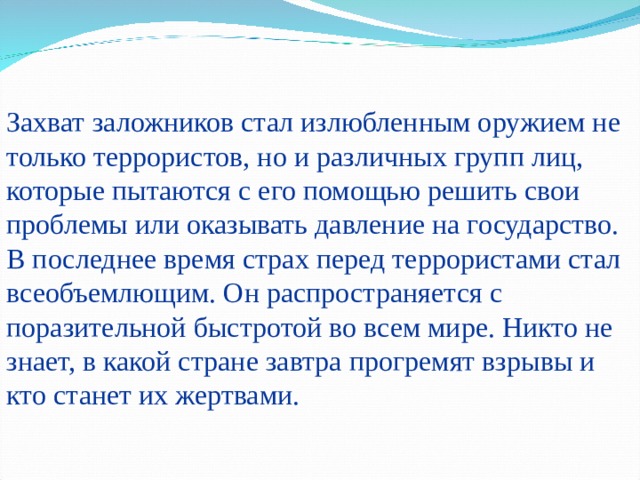 Захват заложников стал излюбленным оружием не только террористов, но и различных групп лиц, которые пытаются с его помощью решить свои проблемы или оказывать давление на государство. В последнее время страх перед террористами стал всеобъемлющим. Он распространяется с поразительной быстротой во всем мире. Никто не знает, в какой стране завтра прогремят взрывы и кто станет их жертвами. 