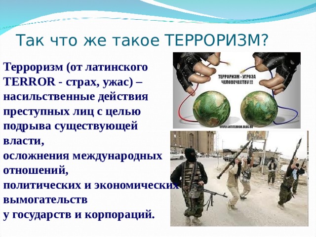 Так что же такое ТЕРРОРИЗМ?  Терроризм (от латинского TERROR - страх, ужас) – насильственные действия преступных лиц с целью подрыва существующей власти, осложнения международных отношений, политических и экономических вымогательств у государств и корпораций. 