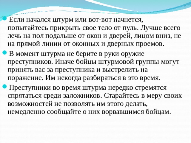 Если начался штурм или вот-вот начнется, попытайтесь прикрыть свое тело от пуль. Лучше всего лечь на пол подальше от окон и дверей, лицом вниз, не на прямой линии от оконных и дверных проемов. В момент штурма не берите в руки оружие преступников. Иначе бойцы штурмовой группы могут принять вас за преступника и выстрелить на поражение. Им некогда разбираться в это время. Преступники во время штурма нередко стремятся спрятаться среди заложников. Старайтесь в меру своих возможностей не позволять им этого делать, немедленно сообщайте о них ворвавшимся бойцам. 
