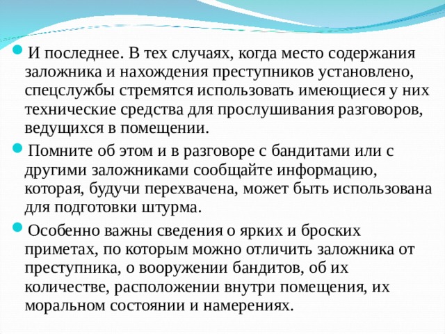 И последнее. В тех случаях, когда место содержания заложника и нахождения преступников установлено, спецслужбы стремятся использовать имеющиеся у них технические средства для прослушивания разговоров, ведущихся в помещении. Помните об этом и в разговоре с бандитами или с другими заложниками сообщайте информацию, которая, будучи перехвачена, может быть использована для подготовки штурма. Особенно важны сведения о ярких и броских приметах, по которым можно отличить заложника от преступника, о вооружении бандитов, об их количестве, расположении внутри помещения, их моральном состоянии и намерениях. 13 