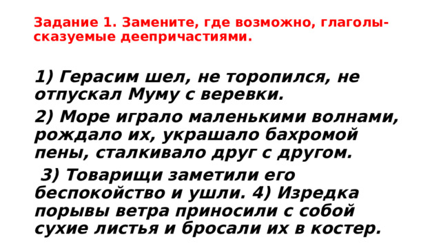 Задание 1. Замените, где возможно, глаголы-сказуемые деепричастиями.   1) Герасим шел, не торопился, не отпускал Муму с веревки. 2) Море играло маленькими волнами, рождало их, украшало бахромой пены, сталкивало друг с другом.  3) Товарищи заметили его беспокойство и ушли. 4) Изредка порывы ветра приносили с собой сухие листья и бросали их в костер. 