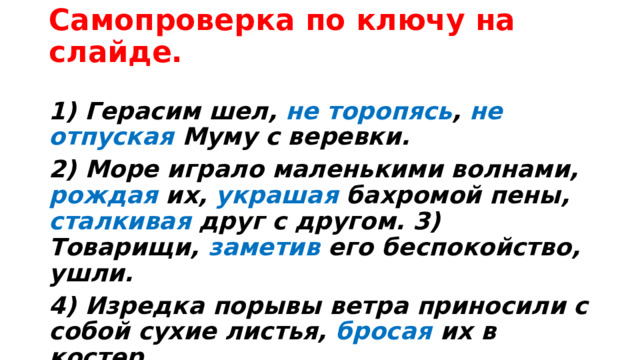 Самопроверка по ключу на слайде.   1) Герасим шел, не торопясь , не отпуская Муму с веревки. 2) Море играло маленькими волнами, рождая их, украшая бахромой пены, сталкивая друг с другом. 3) Товарищи, заметив его беспокойство, ушли. 4) Изредка порывы ветра приносили с собой сухие листья, бросая их в костер. 