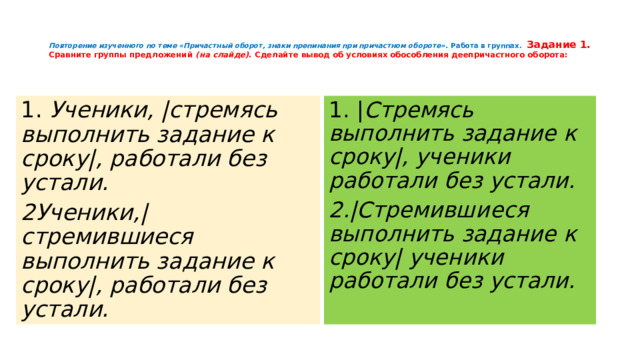   Повторение изученного по теме «Причастный оборот, знаки препинания при причастном обороте». Работа в группах. Задание 1.  Сравните группы предложений (на слайде) . Сделайте вывод об условиях обособления деепричастного оборота:    1. Ученики, |стремясь выполнить задание к сроку|, работали без устали. 1. | Стремясь выполнить задание к сроку|, ученики работали без устали. 2Ученики,|стремившиеся выполнить задание к сроку|, работали без устали. 2.|Стремившиеся выполнить задание к сроку| ученики работали без устали. 