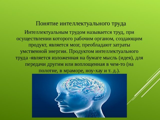 Понятие интеллектуального труда Интеллектуальным трудом называется труд, при осуществлении которого рабочим органом, создающим продукт, является мозг, преобладают затраты умственной энергии. Продуктом интеллектуального труда -является изложенная на бумаге мысль (идея), для передачи другим или воплощенная в чем-то (на полотне, в мраморе, ноу-хау и т. д.).   