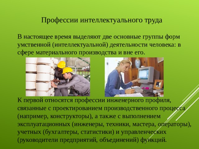 Профессии интеллектуального труда В настоящее время выделяют две основные группы форм умственной (интеллектуальной) деятельности человека: в сфере материального производства и вне его. К первой относятся профессии инженерного профиля, связанные с проектированием производственного процесса (например, конструкторы), а также с выполнением эксплуатационных (инженеры, техники, мастера, операторы), учетных (бухгалтеры, статистики) и управленческих (руководители предприятий, объединений) функций.    