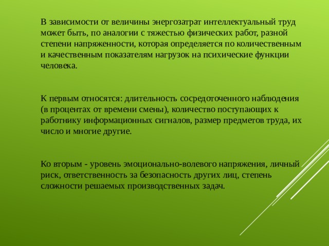 В зависимости от величины энергозатрат интеллектуальный труд может быть, по аналогии с тяжестью физических работ, разной степени напряженности, которая определяется по количественным и качественным показателям нагрузок на психические функции человека. К первым относятся: длительность сосредоточенного наблюдения (в процентах от времени смены), количество поступающих к работнику информационных сигналов, размер предметов труда, их число и многие другие. Ко вторым - уровень эмоционально-волевого напряжения, личный риск, ответственность за безопасность других лиц, степень сложности решаемых производственных задач.   