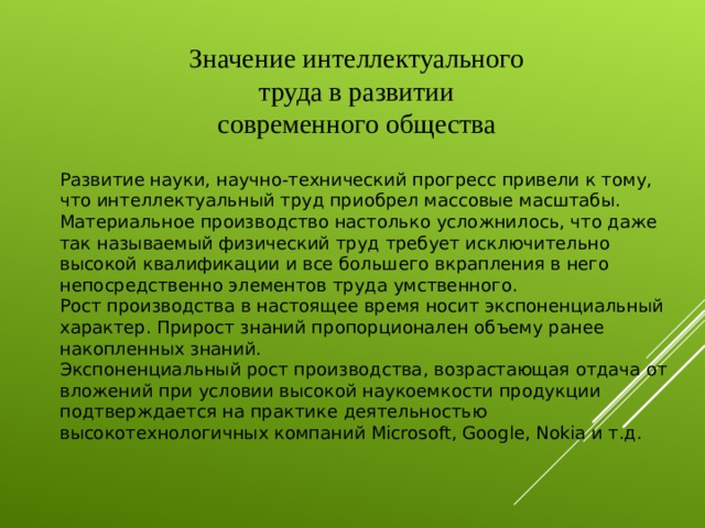 Значение интеллектуального труда в развитии современного общества Развитие науки, научно-технический прогресс привели к тому, что интеллектуальный труд приобрел массовые масштабы. Материальное производство настолько усложнилось, что даже так называемый физический труд требует исключительно высокой квалификации и все большего вкрапления в него непосредственно элементов труда умственного.  Рост производства в настоящее время носит экспоненциальный характер. Прирост знаний пропорционален объему ранее накопленных знаний.  Экспоненциальный рост производства, возрастающая отдача от вложений при условии высокой наукоемкости продукции подтверждается на практике деятельностью высокотехнологичных компаний Microsoft, Google, Nokia и т.д.   