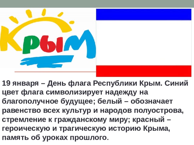 19 января – День флага Республики Крым. Синий цвет флага символизирует надежду на благополучное будущее; белый – обозначает равенство всех культур и народов полуострова, стремление к гражданскому миру; красный – героическую и трагическую историю Крыма, память об уроках прошлого . 