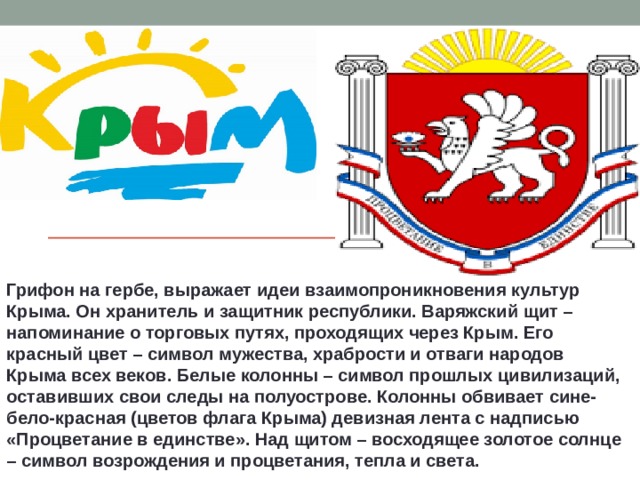 Грифон на гербе, выражает идеи взаимопроникновения культур Крыма. Он хранитель и защитник республики. Варяжский щит – напоминание о торговых путях, проходящих через Крым. Его красный цвет – символ мужества, храбрости и отваги народов Крыма всех веков. Белые колонны – символ прошлых цивилизаций, оставивших свои следы на полуострове. Колонны обвивает сине-бело-красная (цветов флага Крыма) девизная лента с надписью «Процветание в единстве». Над щитом – восходящее золотое солнце – символ возрождения и процветания, тепла и света. 