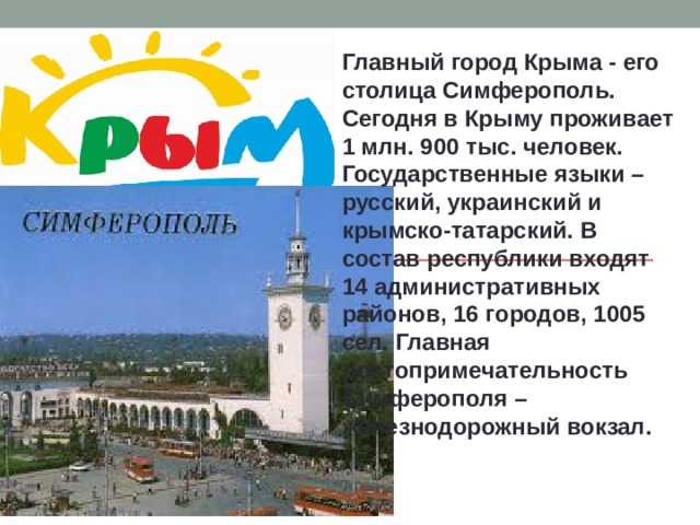 Главный город Крыма - его столица Симферополь. Сегодня в Крыму проживает 1 млн. 900 тыс. человек. Государственные языки – русский, украинский и крымско-татарский. В состав республики входят 14 административных районов, 16 городов, 1005 сел. Главная достопримечательность Симферополя – железнодорожный вокзал. 