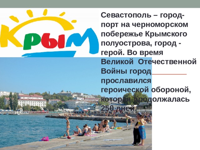 Севастополь – город-порт на черноморском побережье Крымского полуострова, город - герой. Во время Великой Отечественной Войны город прославился героической обороной, которая продолжалась 250 дней. 