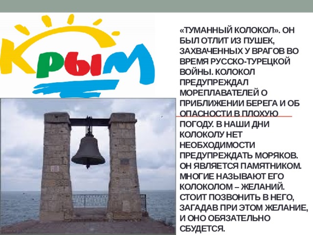 «Туманный колокол». Он был отлит из пушек, захваченных у врагов во время русско-турецкой войны. Колокол предупреждал мореплавателей о приближении берега и об опасности в плохую погоду. В наши дни колоколу нет необходимости предупреждать моряков. Он является памятником. Многие называют его колоколом – желаний. Стоит позвонить в него, загадав при этом желание, и оно обязательно сбудется. 