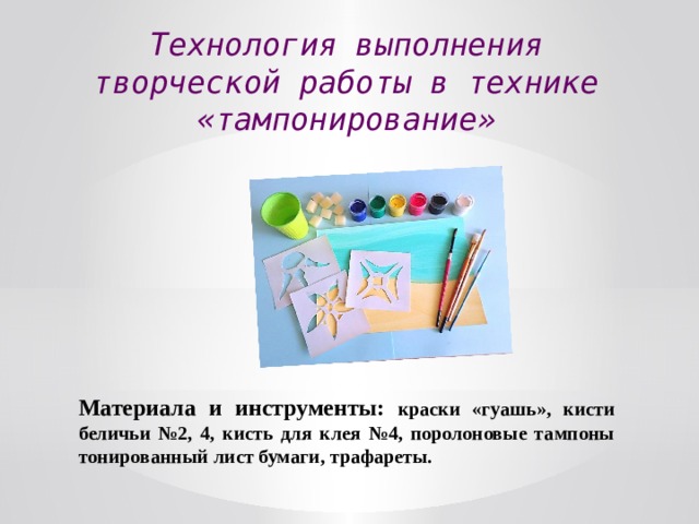 Технология выполнения творческой работы в технике «тампонирование» Материала и инструменты: краски «гуашь», кисти беличьи №2, 4, кисть для клея №4, поролоновые тампоны тонированный лист бумаги, трафареты. 
