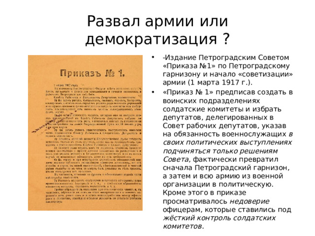 Развал армии или демократизация ? -Издание Петроградским Советом «Приказа №1» по Петроградскому гарнизону и начало «советизации» армии (1 марта 1917 г.). «Приказ № 1» предписав создать в воинских подразделениях солдатские комитеты и избрать депутатов, делегированных в Совет рабочих депутатов, указав на обязанность военнослужащих в своих политических выступлениях подчиняться только решениям Совета , фактически превратил сначала Петроградский гарнизон, а затем и всю армию из военной организации в политическую. Кроме этого в приказе просматривалось недоверие офицерам, которые ставились под жёсткий контроль солдатских комитетов.  