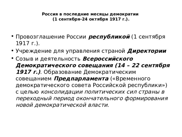  Россия в последние месяцы демократии  (1 сентября-24 октября 1917 г.).   Провозглашение России республикой (1 сентября 1917 г.). Учреждение для управления страной Директории Созыв и деятельность Всероссийского Демократического совещания (14 – 22 сентября 1917 г.) . Образование Демократическим совещанием Предпарламента («Временного демократического совета Российской республики») с целью консолидации политических сил страны в переходный период окончательного формирования новой демократической власти. 