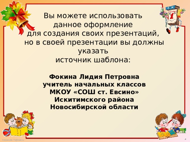 Вы можете использовать данное оформление для создания своих презентаций, но в своей презентации вы должны указать источник шаблона: Фокина Лидия Петровна учитель начальных классов МКОУ «СОШ ст. Евсино» Искитимского района Новосибирской области   