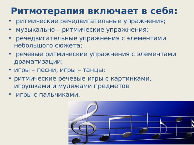 Ритмотерапия включает в себя:  ритмические речедвигательные упражнения;  музыкально – ритмические упражнения;  речедвигательные упражнения с элементами небольшого сюжета;  речевые ритмические упражнения с элементами драматизации; игры – песни, игры – танцы; ритмические речевые игры с картинками, игрушками и муляжами предметов  игры с пальчиками. 