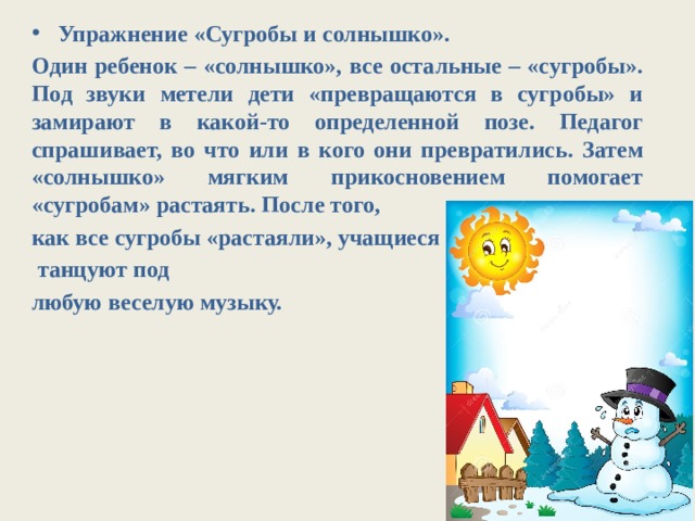 Упражнение «Сугробы и солнышко». Один ребенок – «солнышко», все остальные – «сугробы». Под звуки метели дети «превращаются в сугробы» и замирают в какой-то определенной позе. Педагог спрашивает, во что или в кого они превратились. Затем «солнышко» мягким прикосновением помогает «сугробам» растаять. После того, как все сугробы «растаяли», учащиеся  танцуют под любую веселую музыку. 