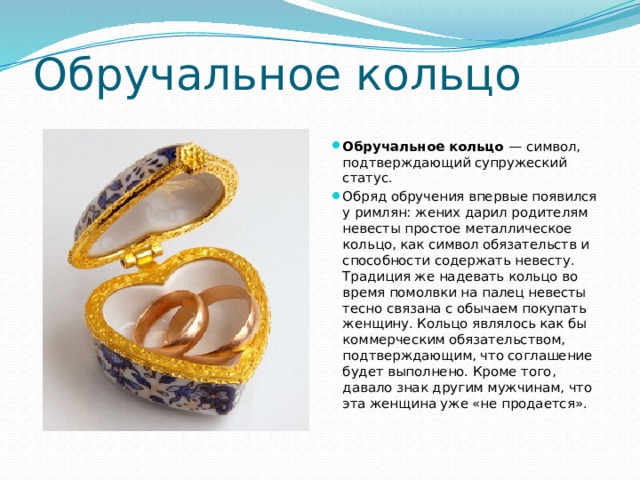 Обручальное кольцо Обручальное кольцо  — символ, подтверждающий супружеский статус.  Обряд обручения впервые появился у римлян: жених дарил родителям невесты простое металлическое кольцо, как символ обязательств и способности содержать невесту. Традиция же надевать кольцо во время помолвки на палец невесты тесно связана с обычаем покупать женщину. Кольцо являлось как бы коммерческим обязательством, подтверждающим, что соглашение будет выполнено. Кроме того, давало знак другим мужчинам, что эта женщина уже «не продается». 