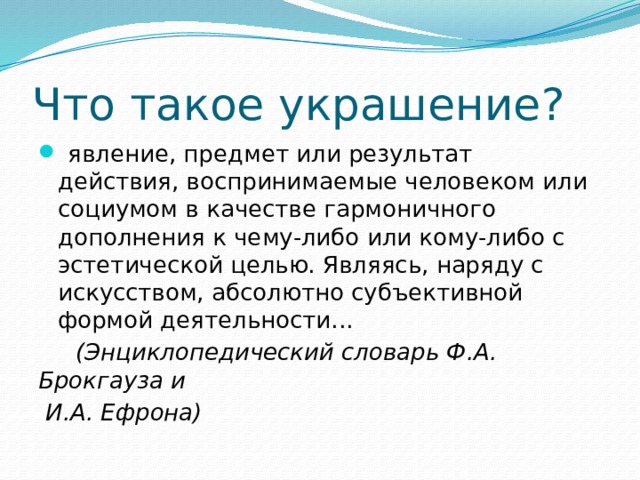 Что такое украшение?   явление, предмет или результат действия, воспринимаемые человеком или социумом в качестве гармоничного дополнения к чему-либо или кому-либо с эстетической целью. Являясь, наряду с искусством, абсолютно субъективной формой деятельности...  (Энциклопедический словарь Ф.А. Брокгауза и  И.А. Ефрона) 