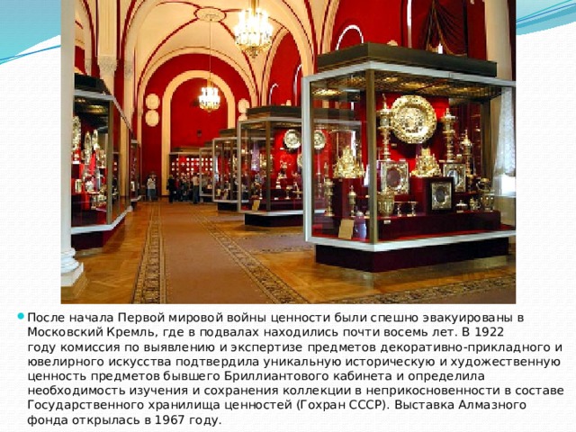 После начала Первой мировой войны ценности были спешно эвакуированы в Московский Кремль, где в подвалах находились почти восемь лет. В 1922 году комиссия по выявлению и экспертизе предметов декоративно-прикладного и ювелирного искусства подтвердила уникальную историческую и художественную ценность предметов бывшего Бриллиантового кабинета и определила необходимость изучения и сохранения коллекции в неприкосновенности в составе Государственного хранилища ценностей (Гохран СССР). Выставка Алмазного фонда открылась в 1967 году. 