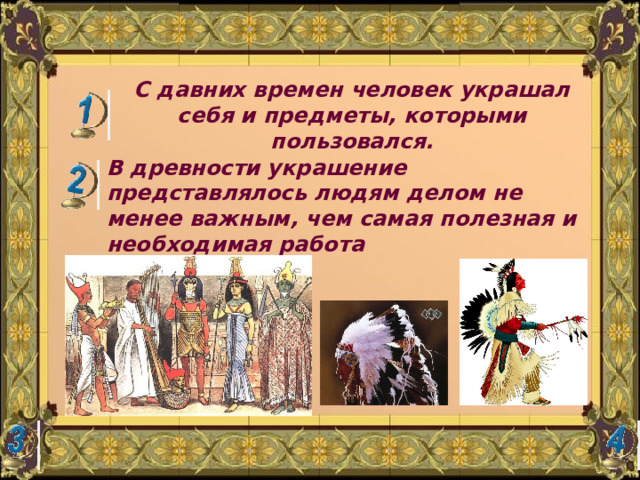 С давних времен человек украшал себя и предметы, которыми пользовался. В древности украшение представлялось людям делом не менее важным, чем самая полезная и необходимая работа 
