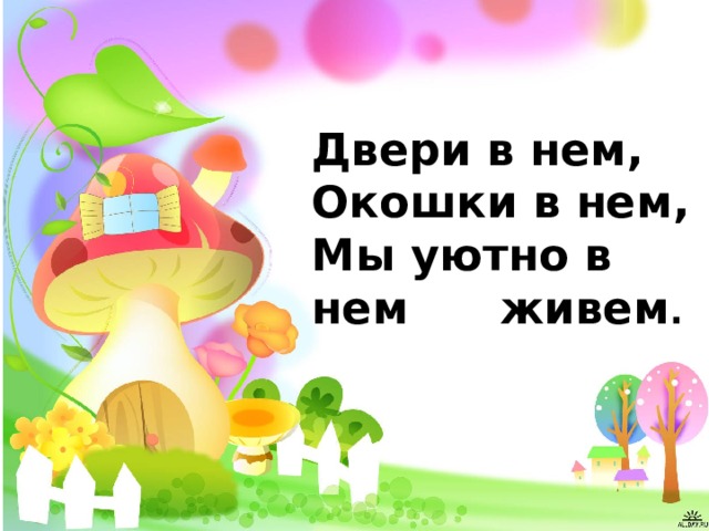 Двери в нем,  Окошки в нем,  Мы уютно в нем живем . 