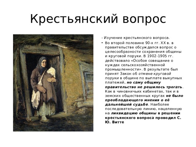 Крестьянский вопрос - Изучение крестьянского вопроса. Во второй половине 90-х гг. XX в. в правительстве обсуждался вопрос о целесообразности сохранения общины и круговой поруки. В 1902-1905 гг. действовало «Особое совещание о нуждах сельскохозяйственной промышленности». В результате был принят Закон об отмене круговой поруки в общине по выплате выкупных платежей, но саму общину правительство не решилось трогать . Как в чиновничьих кабинетах, так и в земских общественных кругах не было преобладающего мнения о её дальнейшей судьбе . Наиболее последовательную линию, нацеленную на ликвидацию общины в решении крестьянского вопроса проводил С. Ю. Витте 