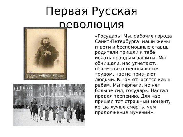 Первая Русская революция «Государь! Мы, рабочие города Санкт-Петербурга, наши жены и дети и беспомощные старцы родители пришли к тебе искать правды и защиты. Мы обнищали, нас угнетают, обременяют непосильным трудом, нас не признают людьми. К нам относятся как к рабам. Мы терпели, но нет больше сил, государь. Настал предел терпению. Для нас пришел тот страшный момент, когда лучше смерть, чем продолжение мучений». 