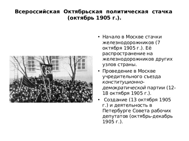 Всероссийская Октябрьская политическая стачка (октябрь 1905 г.).   Начало в Москве стачки железнодорожников (7 октября 1905 г.). Её распространение на железнодорожников других узлов страны. Проведение в Москве учредительного съезда конституционно-демократической партии (12-18 октября 1905 г.).  Создание (13 октября 1905 г.) и деятельность в Петербурге Совета рабочих депутатов (октябрь-декабрь 1905 г.). 
