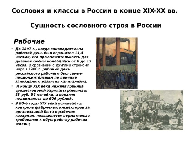 Сословия и классы в России в конце XIX-XX вв.  Сущность сословного строя в России  Рабочие До 1897 г., когда законодательно рабочий день был ограничен 11,5 часами, его продолжительность для дневной смены колебалась от 8 до 13 часов. В сравнении с другими странами мира в 1900 г. рабочий день российского рабочего был самым продолжительным по причине запоздалого развития капитализма.  К концу XIX века нижняя граница среднегодовой зарплаты равнялась 88 руб. 54 копейки, а верхняя поднималось до 606 рублей. В 90-е годы XIX века усиливается контроль фабричных инспекторов за организацией быта в рабочих казармах, повышаются нормативные требования к обустройству рабочих жилищ 