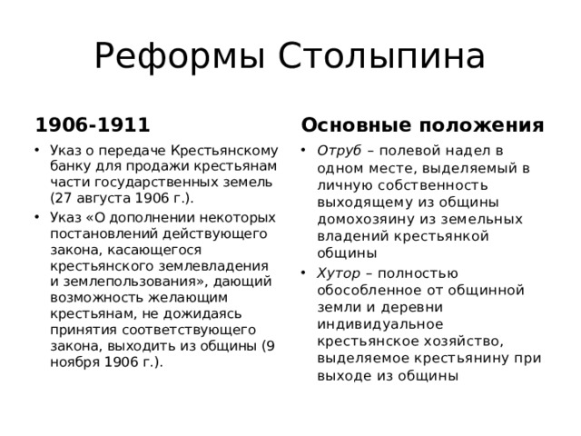 Реформы Столыпина 1906-1911 Основные положения Указ о передаче Крестьянскому банку для продажи крестьянам части государственных земель (27 августа 1906 г.). Указ «О дополнении некоторых постановлений действующего закона, касающегося крестьянского землевладения и землепользования», дающий возможность желающим крестьянам, не дожидаясь принятия соответствующего закона, выходить из общины (9 ноября 1906 г.). Отруб – полевой надел в одном месте, выделяемый в личную собственность выходящему из общины домохозяину из земельных владений крестьянкой общины Хутор – полностью обособленное от общинной земли и деревни индивидуальное крестьянское хозяйство, выделяемое крестьянину при выходе из общины 