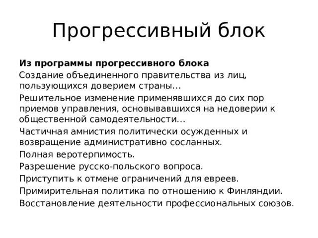 Прогрессивный блок Из программы прогрессивного блока Создание объединенного правительства из лиц, пользующихся доверием страны… Решительное изменение применявшихся до сих пор приемов управления, основывавшихся на недоверии к общественной самодеятельности… Частичная амнистия политически осужденных и возвращение административно сосланных. Полная веротерпимость. Разрешение русско-польского вопроса. Приступить к отмене ограничений для евреев. Примирительная политика по отношению к Финляндии. Восстановление деятельности профессиональных союзов. 