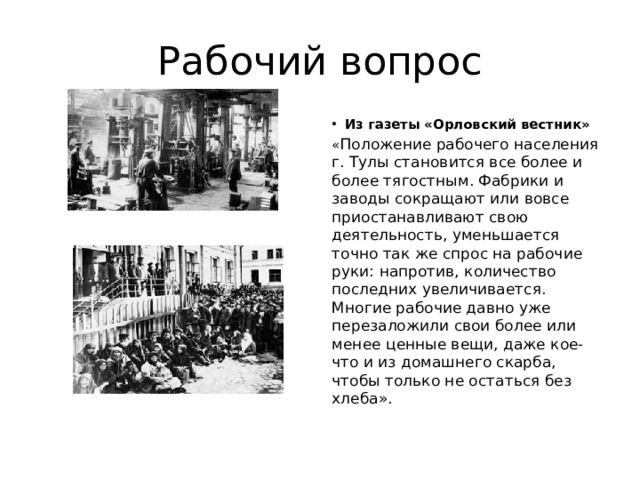 Рабочий вопрос Из газеты «Орловский вестник» « Положение рабочего населения г. Тулы становится все более и более тягостным. Фабрики и заводы сокращают или вовсе приостанавливают свою деятельность, уменьшается точно так же спрос на рабочие руки: напротив, количество последних увеличивается. Многие рабочие давно уже перезаложили свои более или менее ценные вещи, даже кое-что и из домашнего скарба, чтобы только не остаться без хлеба». 