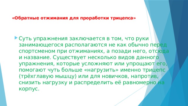  «Обратные отжимания для проработки трицепса»   Суть упражнения заключается в том, что руки занимающегося располагаются не как обычно перед спортсменом при отжиманиях, а позади него, отсюда и название. Существует несколько видов данного упражнения, которые усложняют или упрощают его, помогают чуть больше «нагрузить» именно трицепс (трёхглавую мышцу) или для новичков, напротив, снизить нагрузку и распределить её равномерно на корпус. 
