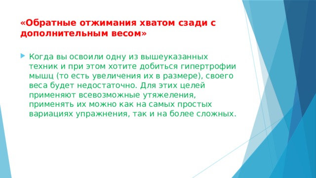 «Обратные отжимания хватом сзади с дополнительным весом»   Когда вы освоили одну из вышеуказанных техник и при этом хотите добиться гипертрофии мышц (то есть увеличения их в размере), своего веса будет недостаточно. Для этих целей применяют всевозможные утяжеления, применять их можно как на самых простых вариациях упражнения, так и на более сложных. 