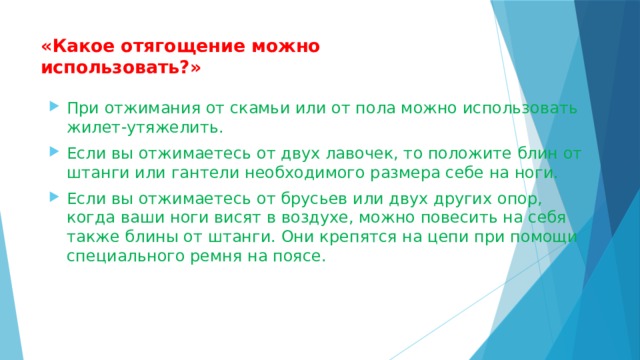 «Какое отягощение можно использовать?»   При отжимания от скамьи или от пола можно использовать жилет-утяжелить. Если вы отжимаетесь от двух лавочек, то положите блин от штанги или гантели необходимого размера себе на ноги. Если вы отжимаетесь от брусьев или двух других опор, когда ваши ноги висят в воздухе, можно повесить на себя также блины от штанги. Они крепятся на цепи при помощи специального ремня на поясе. 